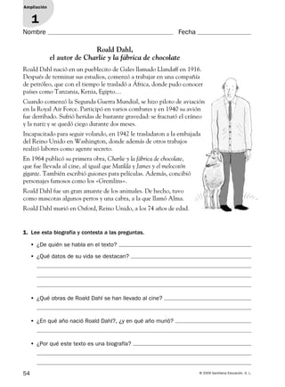 54 © 2009 Santillana Educación, S. L.
Nombre Fecha
Ampliación
1
1. Lee esta biografía y contesta a las preguntas.
Roald Dahl,
el autor de Charlie y la fábrica de chocolate
Roald Dahl nació en un pueblecito de Gales llamado Llandaff en 1916.
Después de terminar sus estudios, comenzó a trabajar en una compañía
de petróleo, que con el tiempo le trasladó a África, donde pudo conocer
países como Tanzania, Kenia, Egipto…
Cuando comenzó la Segunda Guerra Mundial, se hizo piloto de aviación
en la Royal Air Force. Participó en varios combates y en 1940 su avión
fue derribado. Sufrió heridas de bastante gravedad: se fracturó el cráneo
y la nariz y se quedó ciego durante dos meses.
Incapacitado para seguir volando, en 1942 le trasladaron a la embajada
del Reino Unido en Washington, donde además de otros trabajos
realizó labores como agente secreto.
En 1964 publicó su primera obra, Charlie y la fábrica de chocolate,
que fue llevada al cine, al igual que Matilda y James y el melocotón
gigante. También escribió guiones para películas. Además, concibió
personajes famosos como los «Gremlins».
Roald Dahl fue un gran amante de los animales. De hecho, tuvo
como mascotas algunos perros y una cabra, a la que llamó Alma.
Roald Dahl murió en Oxford, Reino Unido, a los 74 años de edad.
• ¿De quién se habla en el texto?
• ¿Qué datos de su vida se destacan?
• ¿Qué obras de Roald Dahl se han llevado al cine?
• ¿En qué año nació Roald Dahl?, ¿y en qué año murió?
• ¿Por qué este texto es una biografía?
127985 _ 0054-0063.indd Sec1:54127985 _ 0054-0063.indd Sec1:54 28/9/09 09:12:3228/9/09 09:12:32
 