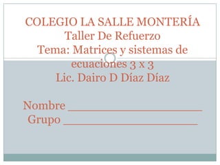 COLEGIO LA SALLE MONTERÍA
Taller De Refuerzo
Tema: Matrices y sistemas de
ecuaciones 3 x 3
Lic. Dairo D Díaz Díaz
Nombre __________________
Grupo __________________
 