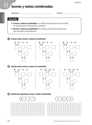 Material fotocopiable © 2012 Santillana Educación, S. L.
FICHA
14
11
UNIDAD 2
Sumas y restas combinadas
Nombre Fecha
REFUERZO
Recuerda
● Sumas y restas sin paréntesis. Se realizan las operaciones en el orden
en que aparecen, de izquierda a derecha.
● Sumas y restas con paréntesis. Se realizan primero las operaciones
que hay dentro del paréntesis.
1 	 Calcula estas sumas y restas sin paréntesis.
2 	 Calcula estas sumas y restas con paréntesis.
3 	 Calcula las siguientes sumas y restas combinadas.
8 1 5 2 4 2 7 (7 2 5) 1 8 2 2
6 1 3 2 2 2 4
2 2
2
F
F
F
F
F
F
8 2 6 1 5 2 3
1 2
2
F
F
F
F
F
F
9 2 2 2 4 1 8
2 1
1
F
F
F
F
F
F
(6 2 4) 1 3 2 5
1 2
2
F
F
F
F
F
F
9 2 (3 2 2) 1 4
2 1
1
F
F
F
F
F
F
8 2 (3 1 4) 1 5
2 1
1
F
F
F
F
F
F
387578 _ 0001-0080.indd 14 09/05/12 12:09
 