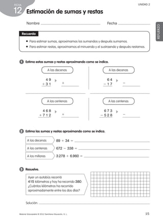 Material fotocopiable © 2012 Santillana Educación, S. L.
FICHA
15
12
UNIDAD 2
Estimación de sumas y restas
Nombre Fecha
REFUERZO
Recuerda
●  Para estimar sumas, aproximamos los sumandos y después sumamos.
● Para estimar restas, aproximamos el minuendo y el sustraendo y después restamos.
Solución:
2 	 Estima las sumas y restas aproximando como se indica.
A las decenas
A las centenas
A los millares
89 1 34 5
672 2 338 5
3.278 1 6.960 5
3 	 Resuelve.
Ayer un autobús recorrió
415 kilómetros y hoy ha recorrido 380.
¿Cuántos kilómetros ha recorrido
aproximadamente entre los dos días?
1 	 Estima estas sumas y restas aproximando como se indica.
A las decenas
4 9
1 3 1
c
1
1
2
2
A las decenas
6 4
2 1 7
c
A las centenas
4 6 8
1 7 1 2
c
A las centenas
6 7 3
2 5 2 8
c
387578 _ 0001-0080.indd 15 09/05/12 12:09
 