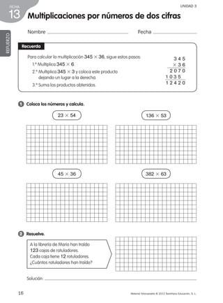 Material fotocopiable © 2012 Santillana Educación, S. L.
FICHA
16
13
UNIDAD 3
Multiplicaciones por números de dos cifras
Nombre Fecha
REFUERZO
Recuerda
Para calcular la multiplicación 345 3 36, sigue estos pasos:
1.º Multiplica 345 3 6.
2.º Multiplica 345 3 3 y coloca este producto
dejando un lugar a la derecha.
3.º Suma los productos obtenidos.
1 	 Coloca los números y calcula.
2 	 Resuelve.
A la librería de Mario han traído
123 cajas de rotuladores.
Cada caja tiene 12 rotuladores.
¿Cuántos rotuladores han traído?
3 4 5
3 3 6
2 0 7 0
1 0 3 5
1 2 4 2 0
23 3 54 136 3 53
45 3 36 382 3 63
Solución:
387578 _ 0001-0080.indd 16 09/05/12 12:09
 