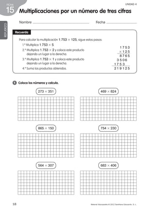18 Material fotocopiable © 2012 Santillana Educación, S. L.
FICHA
15
UNIDAD 4
Multiplicaciones por un número de tres cifras
Nombre Fecha
REFUERZO
Recuerda
1 	 Coloca los números y calcula.
Para calcular la multiplicación 1.753 3 125, sigue estos pasos:
1.º Multiplica 1.753 3 5.
2.º Multiplica 1.753 3 2 y coloca este producto
dejando un lugar a la derecha.
3.º Multiplica 1.753 3 1 y coloca este producto
dejando un lugar a la derecha.
4.º Suma los productos obtenidos.
1 7 5 3
3 1 2 5
8 7 6 5
3 5 0 6
1 7 5 3
       2 1 9 1 2 5
273 3 351
865 3 150
564 3 307
469 3 824
754 3 230
683 3 406
387578 _ 0001-0080.indd 18 09/05/12 12:09
 