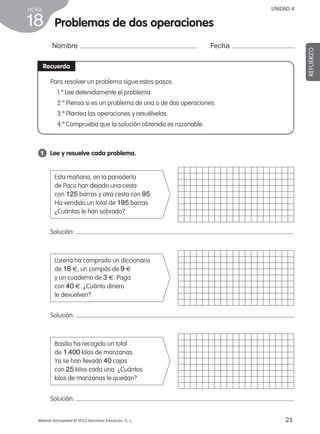 21Material fotocopiable © 2012 Santillana Educación, S. L.
FICHA
18
UNIDAD 4
Problemas de dos operaciones
Nombre Fecha
REFUERZO
Recuerda
1 	 Lee y resuelve cada problema.
Para resolver un problema sigue estos pasos:
1.º Lee detenidamente el problema.
2.º Piensa si es un problema de una o de dos operaciones.
3.º Plantea las operaciones y resuélvelas.
4.º Comprueba que la solución obtenida es razonable.
1
Solución:
Esta mañana, en la panadería
de Paco han dejado una cesta
con 125 barras y otra cesta con 95.
Ha vendido un total de 195 barras.
¿Cuántas le han sobrado?
Solución:
Solución:
Lorena ha comprado un diccionario
de 18 €, un compás de 9 €
y un cuaderno de 3 €. Paga
con 40 €. ¿Cuánto dinero
le devuelven?
Basilio ha recogido un total
de 1.400 kilos de manzanas.
Ya se han llevado 40 cajas
con 25 kilos cada una. ¿Cuántos
kilos de manzanas le quedan?
387578 _ 0001-0080.indd 21 09/05/12 12:09
 