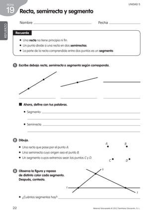 22 Material fotocopiable © 2012 Santillana Educación, S. L.
FICHA
19
UNIDAD 5
Recta, semirrecta y segmento
Nombre Fecha
REFUERZO
Recuerda
1 	 Escribe debajo recta, semirrecta o segmento según corresponda.
2 	 Dibuja.
3 	 Observa la figura y repasa
de distinto color cada segmento.
Después, contesta.
● Una recta no tiene principio ni fin.
● Un punto divide a una recta en dos semirrectas.
● La parte de la recta comprendida entre dos puntos es un segmento.
● Una recta que pase por el punto A.
● Una semirrecta cuyo origen sea el punto B.
● Un segmento cuyos extremos sean los puntos C y D.
● ¿Cuántos segmentos hay?
■  Ahora, define con tus palabras.
●  Segmento:
●  Semirrecta:
s
t
r
A B
C D
387578 _ 0001-0080.indd 22 24/05/12 10:14
 