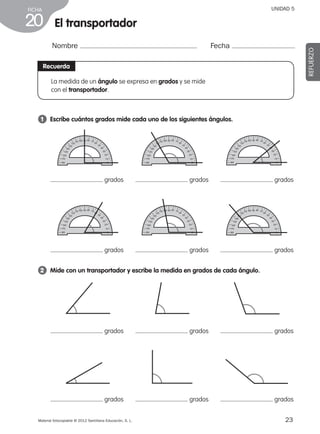 23Material fotocopiable © 2012 Santillana Educación, S. L.
FICHA
20
UNIDAD 5
El transportador
Nombre Fecha
REFUERZO
Recuerda
1 	 Escribe cuántos grados mide cada uno de los siguientes ángulos.
2 	 Mide con un transportador y escribe la medida en grados de cada ángulo.
La medida de un ángulo se expresa en grados y se mide
con el transportador.
grados
grados
grados
grados
grados
grados
grados
grados
grados
grados
grados
grados
387578 _ 0001-0080.indd 23 09/05/12 12:10
 