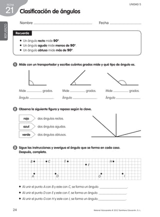 24 Material fotocopiable © 2012 Santillana Educación, S. L.
FICHA
21
UNIDAD 5
Clasificación de ángulos
Nombre Fecha
REFUERZO
Recuerda
1 	 Mide con un transportador y escribe cuántos grados mide y qué tipo de ángulo es.
2 	 Observa la siguiente figura y repasa según la clave.
3 	 Sigue las instrucciones y averigua el ángulo que se forma en cada caso.
Después, completa.
● Al unir el punto A con B y este con C, se forma un ángulo: .
● Al unir el punto D con E y este con F, se forma un ángulo: .
● Al unir el punto G con H y este con I, se forma un ángulo: .
dos ángulos rectos.rojo
dos ángulos agudos.azul
dos ángulos obtusos.verde
● Un ángulo recto mide 90º.
● Un ángulo agudo mide menos de 90º.
● Un ángulo obtuso mide más de 90º.
Mide grados.
Ángulo .
Mide grados.
Ángulo .
Mide grados.
Ángulo .
B C
A
E
F
D I
H
G
387578 _ 0001-0080.indd 24 09/05/12 12:10
 