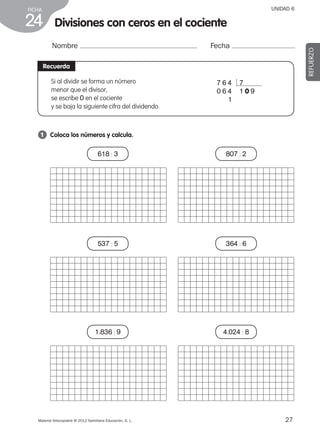 27Material fotocopiable © 2012 Santillana Educación, S. L.
FICHA
24
UNIDAD 6
Divisiones con ceros en el cociente
Nombre Fecha
REFUERZO
Recuerda
1 	 Coloca los números y calcula.
Si al dividir se forma un número
menor que el divisor,
se escribe 0 en el cociente
y se baja la siguiente cifra del dividendo.
7 6 4 7
0 6 4 1 0 9
0 0 1
618 : 3
537 : 5
1.836 : 9
807 : 2
364 : 6
4.024 : 8
387578 _ 0001-0080.indd 27 09/05/12 12:10
 
