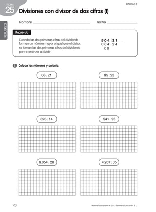 28 Material fotocopiable © 2012 Santillana Educación, S. L.
FICHA
25
UNIDAD 7
Divisiones con divisor de dos cifras (I)
Nombre Fecha
REFUERZO
Recuerda
1 	 Coloca los números y calcula.
Cuando las dos primeras cifras del dividendo
forman un número mayor o igual que el divisor,
se toman las dos primeras cifras del dividendo
para comenzar a dividir.
5 0 4 2 1
0 8 4 2 4
0 0
86 : 21
326 : 14
9.054 : 28
95 : 23
541 : 25
4.287 : 35
387578 _ 0001-0080.indd 28 24/05/12 10:14
 