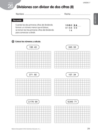 29Material fotocopiable © 2012 Santillana Educación, S. L.
FICHA
26
UNIDAD 7
Divisiones con divisor de dos cifras (II)
Nombre Fecha
REFUERZO
Recuerda
1 	 Coloca los números y calcula.
Cuando las dos primeras cifras del dividendo
forman un número menor que el divisor,
se toman las tres primeras cifras del dividendo
para comenzar a dividir.
1 3 5 8 2 4
0 1 5 8  5  6
1 4
138 : 43
271 : 92
2.176 : 64
345 : 53
157 : 34
6.345 : 71
387578 _ 0001-0080.indd 29 24/05/12 10:14
 