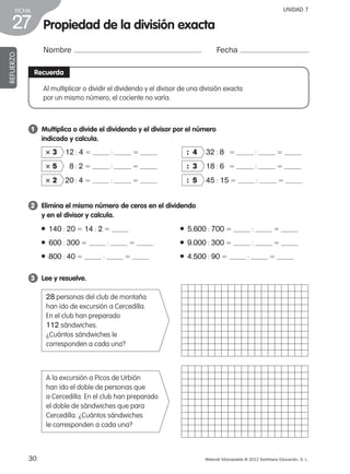 30 Material fotocopiable © 2012 Santillana Educación, S. L.
FICHA
27
UNIDAD 7
Propiedad de la división exacta
Nombre Fecha
REFUERZO
Recuerda
1 	 Multiplica o divide el dividendo y el divisor por el número
indicado y calcula.
2 	 Elimina el mismo número de ceros en el dividendo
y en el divisor y calcula.
3 	 Lee y resuelve.
3 3 12 : 4 5 : 5 	 : 4 32 : 8 5 : 5
3 5 8 : 2 5 : 5 	 : 3 18 : 6 5 : 5
3 2 20 : 4 5 : 5 	 : 5 45 : 15 5 : 5
● 140 : 20 5 14 : 2 5 	 ● 5.600 : 700 5 : 5
● 600 : 300 5 : 5 	 ● 9.000 : 300 5 : 5
● 800 : 40 5 : 5 	 ● 4.500 : 90 5 : 5
28 personas del club de montaña
han ido de excursión a Cercedilla.
En el club han preparado
112 sándwiches.
¿Cuántos sándwiches le
corresponden a cada una?
A la excursión a Picos de Urbión
han ido el doble de personas que
a Cercedilla. En el club han preparado
el doble de sándwiches que para
Cercedilla. ¿Cuántos sándwiches
le corresponden a cada una?
Al multiplicar o dividir el dividendo y el divisor de una división exacta
por un mismo número, el cociente no varía.
387578 _ 0001-0080.indd 30 09/05/12 12:10
 
