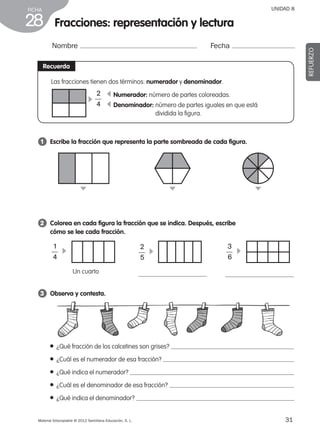 31Material fotocopiable © 2012 Santillana Educación, S. L.
FICHA
28
UNIDAD 8
Fracciones: representación y lectura
Nombre Fecha
REFUERZO
Recuerda
3 	 Observa y contesta.
1 	 Escribe la fracción que representa la parte sombreada de cada figura.
2 	 Colorea en cada figura la fracción que se indica. Después, escribe
cómo se lee cada fracción.
c
c
c
c
1
4
–– c
3
6
––c
2
5
––
● ¿Qué fracción de los calcetines son grises?
● ¿Cuál es el numerador de esa fracción?
● ¿Qué indica el numerador?
● ¿Cuál es el denominador de esa fracción?
● ¿Qué indica el denominador?
 Un cuarto
Las fracciones tienen dos términos: numerador y denominador.
c Numerador: número de partes coloreadas.
Denominador: número de partes iguales en que está
dividida la figura.
c
c
2
4
––
387578 _ 0001-0080.indd 31 09/05/12 12:10
 