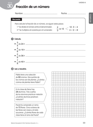 33Material fotocopiable © 2012 Santillana Educación, S. L.
FICHA
30
UNIDAD 8
Fracción de un número
Nombre Fecha
REFUERZO
Recuerda
1 	 Calcula.
2 	 Lee y resuelve.
● de 24 c
● de 18 c
● de 36 c
● de 40 c
3
4
––
4
6
––
2
9
––
7
8
––
Pablo tiene una colección
de 80 cromos. Dos quintos de
los cromos son de plantas. ¿Cuántos
cromos de plantas tiene Pablo?
En la clase de Elena hay
28 alumnos. Tres cuartos
de los alumnos practican natación.
¿Cuántos alumnos practican
natación?
Paula ha comprado un ramo
de 72 flores. Cinco octavos de
las flores son rosas y el resto
azucenas. ¿Cuántas flores de cada
clase tiene el ramo de Paula?
Para calcular la fracción de un número, se siguen estos pasos:
1.º Se divide el número entre el denominador.
2.º Se multiplica el cociente por el numerador.
2
3
–– de 12
12 : 3 5 4
4 3 2 5 8
387578 _ 0001-0080.indd 33 09/05/12 12:10
 