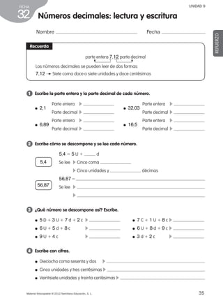 35Material fotocopiable © 2012 Santillana Educación, S. L.
FICHA
32
UNIDAD 9
Números decimales: lectura y escritura
Nombre Fecha
REFUERZO
Recuerda
parte entera 7,12 parte decimal
Los números decimales se pueden leer de dos formas:
7,12 Siete coma doce o siete unidades y doce centésimas
1 	 Escribe la parte entera y la parte decimal de cada número.
2 	 Escribe cómo se descompone y se lee cada número.
3 	 ¿Qué número se descompone así? Escribe.
4 	 Escribe con cifras.
Parte entera	 c
Parte decimal	c
Parte entera	 c
Parte decimal	c
Parte entera	 c
Parte decimal	c
Parte entera	 c
Parte decimal	c
● 2,1
● 6,89
● 32,03
● 16,5
5,4 5 5 U 1 d
Se lee	 c Cinco coma
	 c Cinco unidades y décimas
56,875
Se lee	 c
	 c
● Dieciocho coma sesenta y dos 	 c
● Cinco unidades y tres centésimas c
● Veintisiete unidades y treinta centésimas c
● 5 D 1 3 U 1 7 d 1 2 c	 c 	 ● 7 C 1 1 U 1 8 c	c
● 6 U 1 5 d 1 8 c	 c 	 ● 6 U 1 8 d 1 9 c	c
● 9 U 1 4 c	 c 	 ● 3 d 1 2 c	 c
56,87
5,4
387578 _ 0001-0080.indd 35 09/05/12 12:10
 