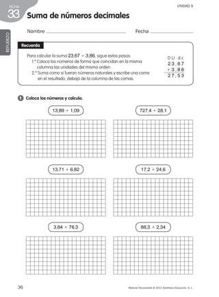 36 Material fotocopiable © 2012 Santillana Educación, S. L.
FICHA
33 Suma de números decimales
Nombre Fecha
REFUERZO
Recuerda
1 	 Coloca los números y calcula.
Para calcular la suma 23,67 1 3,86, sigue estos pasos:
1.º Coloca los números de forma que coincidan en la misma
columna las unidades del mismo orden.
2.º Suma como si fueran números naturales y escribe una coma
en el resultado, debajo de la columna de las comas.
D U d c
2 3 , 6 7
1 3 , 8 6
2 7 , 5 3
UNIDAD 9
13,89 1 1,09
13,71 1 6,82
3,84 1 76,3
727,4 1 28,1
17,2 1 24,6
86,3 1 2,34
387578 _ 0001-0080.indd 36 09/05/12 12:10
 