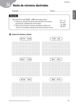37Material fotocopiable © 2012 Santillana Educación, S. L.
FICHA
34 Resta de números decimales
Nombre Fecha
REFUERZO
Recuerda
1 	 Coloca los números y calcula.
Para calcular la resta 23,67 – 3,86, sigue estos pasos:
1.º Coloca los números de forma que coincidan en la misma
columna las unidades del mismo orden.
2.º Resta como si fueran números naturales y escribe una
coma en el resultado, debajo de la columna de las comas.
D U d c
2 3 , 6 7
2 3 , 8 6
1 9 , 8 1
UNIDAD 9
34,19 2 12,34
53,21 2 11,82
67,32 2 16,6
27,8 2 8,9
86,1 2 52,3
96,2 2 9,72
387578 _ 0001-0080.indd 37 09/05/12 12:10
 