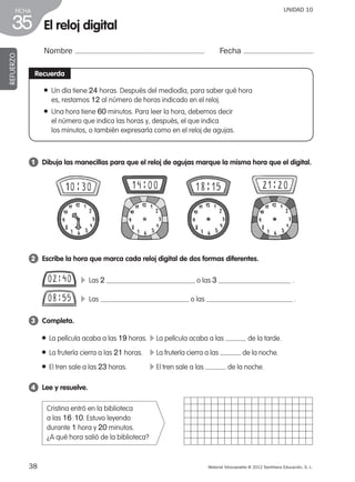 38 Material fotocopiable © 2012 Santillana Educación, S. L.
FICHA
35
UNIDAD 10
El reloj digital
Nombre Fecha
REFUERZO
Recuerda
● Un día tiene 24 horas. Después del mediodía, para saber qué hora
es, restamos 12 al número de horas indicado en el reloj.
● Una hora tiene 60 minutos. Para leer la hora, debemos decir
el número que indica las horas y, después, el que indica
los minutos, o también expresarla como en el reloj de agujas.
1 	 Dibuja las manecillas para que el reloj de agujas marque la misma hora que el digital.
2 	 Escribe la hora que marca cada reloj digital de dos formas diferentes.
3 	 Completa.
4 	 Lee y resuelve.
Cristina entró en la biblioteca
a las 16 : 10. Estuvo leyendo
durante 1 hora y 20 minutos.
¿A qué hora salió de la biblioteca?
● La película acaba a las 19 horas.	 c La película acaba a las de la tarde.
● La frutería cierra a las 21 horas.	 c La frutería cierra a las de la noche.
● El tren sale a las 23 horas.	 c El tren sale a las de la noche.
c Las 2 o las 3 .
c Las o las .
387578 _ 0001-0080.indd 38 09/05/12 12:10
 