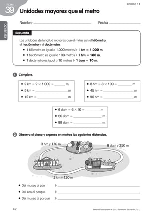 42 Material fotocopiable © 2012 Santillana Educación, S. L.
FICHA
39
UNIDAD 11
Unidades mayores que el metro
Nombre Fecha
REFUERZO
Recuerda
Las unidades de longitud mayores que el metro son el kilómetro,
el hectómetro y el decámetro.
● 1 kilómetro es igual a 1.000 metros c 1 km 5 1.000 m.
● 1 hectómetro es igual a 100 metros c 1 hm 5 100 m.
● 1 decámetro es igual a 10 metros c 1 dam 5 10 m.
1 	 Completa.
2 	 Observa el plano y expresa en metros las siguientes distancias.
● 2 km 5 2 3 1.000 5 m
● 5 km 5 m
● 12 km 5 m
● 6 dam 5 6 3 10 5 m
● 60 dam 5 m
● 99 dam 5 m
● 8 hm 5 8 3 100 5 m
● 45 hm 5 m
● 90 hm 5 m
● Del museo al zoo	 c
● Del zoo al parque	 c
● Del museo al parque	 c
3 hm y 170 m 8 dam y 250 m
2 km y 120 m
387578 _ 0001-0080.indd 42 09/05/12 12:10
 