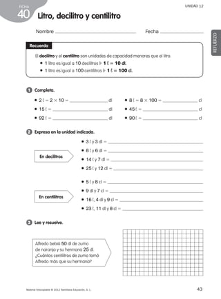 43Material fotocopiable © 2012 Santillana Educación, S. L.
FICHA
40
UNIDAD 12
Litro, decilitro y centilitro
Nombre Fecha
REFUERZO
Recuerda
El decilitro y el centilitro son unidades de capacidad menores que el litro.
● 1 litro es igual a 10 decilitros c 1 ¬ 5 10 dl.
● 1 litro es igual a 100 centilitros c 1 ¬ 5 100 cl.
1 	 Completa.
2 	 Expresa en la unidad indicada.
3 	 Lee y resuelve.
● 2 ¬ 5 2 3 10 5 dl
● 15 ¬ 5 dl
● 92 ¬ 5 dl
● 8 ¬ 5 8 3 100 5 cl
● 45 ¬ 5 cl
● 90 ¬ 5 cl
Alfredo bebió 50 dl de zumo
de naranja y su hermana 25 dl.
¿Cuántos centilitros de zumo tomó
Alfredo más que su hermana?
● 3 ¬ y 3 dl 5
● 8 ¬ y 6 dl 5
● 14 ¬ y 7 dl 5
● 25 ¬ y 12 dl 5
● 5 ¬ y 8 cl 5
● 9 dl y 7 cl 5
● 16 ¬, 4 dl y 9 cl 5
● 23 ¬, 11 dl y 8 cl 5
En decilitros
En centilitros
387578 _ 0001-0080.indd 43 09/05/12 12:10
 