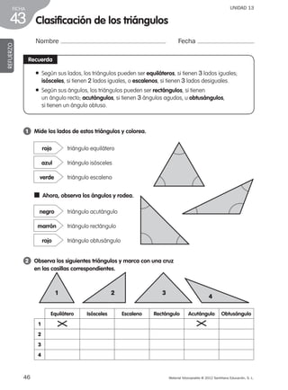 46 Material fotocopiable © 2012 Santillana Educación, S. L.
FICHA
43
UNIDAD 13
Clasificación de los triángulos
Nombre Fecha
REFUERZO
vRecuerda
● Según sus lados, los triángulos pueden ser equiláteros, si tienen 3 lados iguales;
isósceles, si tienen 2 lados iguales, o escalenos, si tienen 3 lados desiguales.
● Según sus ángulos, los triángulos pueden ser rectángulos, si tienen
un ángulo recto; acutángulos, si tienen 3 ángulos agudos, u obtusángulos,
si tienen un ángulo obtuso.
1 	 Mide los lados de estos triángulos y colorea.
2 	 Observa los siguientes triángulos y marca con una cruz
en las casillas correspondientes.
triángulo equiláterorojo
triángulo isóscelesazul
triángulo escalenoverde
triángulo acutángulonegro
triángulo rectángulomarrón
triángulo obtusángulorojo
■  Ahora, observa los ángulos y rodea.
1 2 3
4
Equilátero Isósceles Escaleno Rectángulo Acutángulo Obtusángulo
1
2
3
4
387578 _ 0001-0080.indd 46 09/05/12 12:10
 
