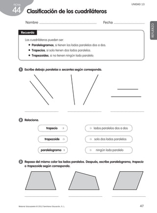 47Material fotocopiable © 2012 Santillana Educación, S. L.
FICHA
44
UNIDAD 13
Nombre Fecha
REFUERZO
Recuerda
Los cuadriláteros pueden ser:
● Paralelogramos, si tienen los lados paralelos dos a dos.
● Trapecios, si solo tienen dos lados paralelos.
● Trapezoides, si no tienen ningún lado paralelo.
1 	 Escribe debajo paralelas o secantes según corresponda.
2 	 Relaciona.
3 	 Repasa del mismo color los lados paralelos. Después, escribe paralelogramo, trapecio
o trapezoide según corresponda.
trapecio ❍ ❍    lados paralelos dos a dos
trapezoide ❍ ❍     solo dos lados paralelos
paralelogramo ❍ ❍        ningún lado paralelo
Clasificación de los cuadriláteros
387578 _ 0001-0080.indd 47 09/05/12 12:10
 