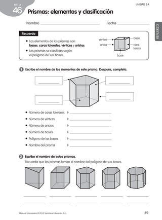 49Material fotocopiable © 2012 Santillana Educación, S. L.
FICHA
46
UNIDAD 14
Nombre Fecha
REFUERZO
2 	 Escribe el nombre de estos prismas.
Recuerda que los prismas toman el nombre del polígono de sus bases.
Recuerda
● Los elementos de los prismas son:
bases, caras laterales, vértices y aristas.
● Los prismas se clasifican según
el polígono de sus bases.
1 	 Escribe el nombre de los elementos de este prisma. Después, completa.
Prismas: elementos y clasificación
▲
● Número de caras laterales	 c
● Número de vértices	 c
● Número de aristas	 c
● Número de bases	 c
● Polígono de las bases	 c
● Nombre del prisma	 c
base
base
cara
lateral
vértice
arista
▲
▲▲
▲
▲
▲
▲
▲
387578 _ 0001-0080.indd 49 09/05/12 12:10
 
