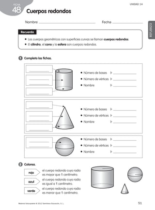 51Material fotocopiable © 2012 Santillana Educación, S. L.
FICHA
48
UNIDAD 14
Nombre Fecha
REFUERZO
2 	 Colorea.
Recuerda
● Los cuerpos geométricos con superficies curvas se llaman cuerpos redondos.
● El cilindro, el cono y la esfera son cuerpos redondos.
1 	 Completa las fichas.
Cuerpos redondos
el cuerpo redondo cuyo radio
es mayor que 1 centímetro.
rojo
el cuerpo redondo cuyo radio
es igual a 1 centímetro.
azul
el cuerpo redondo cuyo radio
es menor que 1 centímetro.
verde
● Número de bases	 c
● Número de vértices	 c
● Nombre	 c
● Número de bases	 c
● Número de vértices	 c
● Nombre	 c
● Número de bases	 c
● Número de vértices	 c
● Nombre	 c
▲
▲
▲
▲
▲
▲▲
387578 _ 0001-0080.indd 51 09/05/12 12:10
 