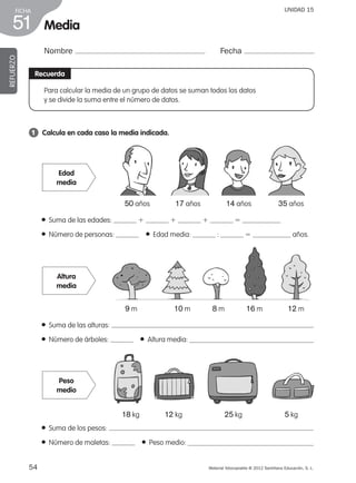 54 Material fotocopiable © 2012 Santillana Educación, S. L.
FICHA
51
UNIDAD 15
Media
Recuerda
Para calcular la media de un grupo de datos se suman todos los datos
y se divide la suma entre el número de datos.
1 	 Calcula en cada caso la media indicada.
● Suma de las edades: 1 1 1 5
● Número de personas:    ● Edad media: : 5 años.
● Suma de las alturas:
● Número de árboles:    ● Altura media:
● Suma de los pesos:
● Número de maletas:    ● Peso medio:
Edad
media
Peso
medio
50 años 17 años 14 años 35 años
9 m 10 m 8 m 16 m 12 m
18 kg 12 kg 25 kg 5 kg
Altura
media
REFUERZO
Nombre Fecha
387578 _ 0001-0080.indd 54 09/05/12 12:10
 