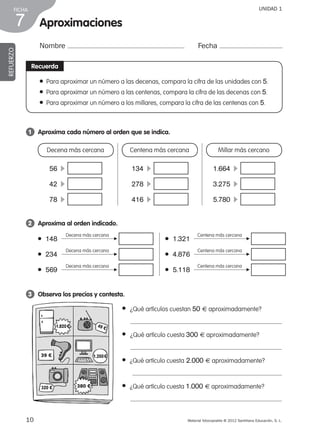 Material fotocopiable © 2012 Santillana Educación, S. L.
FICHA
10
7
UNIDAD 1
Aproximaciones
Nombre Fecha
REFUERZO
Recuerda
● Para aproximar un número a las decenas, compara la cifra de las unidades con 5.
● Para aproximar un número a las centenas, compara la cifra de las decenas con 5.
● Para aproximar un número a los millares, compara la cifra de las centenas con 5.
1 	 Aproxima cada número al orden que se indica.
3 	 Observa los precios y contesta.
2 	 Aproxima al orden indicado.
Decena más cercana
56  c 
42  c 
78  c 
Centena más cercana
134  c 
278  c 
416  c 
Millar más cercano
1.664  c 
3.275  c 
5.780  c 
● 148 	
Decena más cercana
● 1.321 	
Centena más cercana
● 4.876 	
Centena más cercana
● 5.118 	
Centena más cercana
● 234 	
Decena más cercana
● 569 	
Decena más cercana
● ¿Qué artículos cuestan 50 € aproximadamente?
● ¿Qué artículo cuesta 300 € aproximadamente?
● ¿Qué artículo cuesta 2.000 € aproximadamente?
● ¿Qué artículo cuesta 1.000 € aproximadamente?
F
F
F
F
F
F
39 €
49 €1.820 €
1.350 €
380 €320 €
387578 _ 0001-0080.indd 10 09/05/12 12:09
 