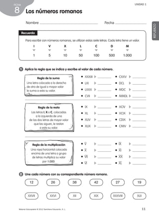 Material fotocopiable © 2012 Santillana Educación, S. L.
FICHA
11
8
UNIDAD 1
Los números romanos
Nombre Fecha
REFUERZO
Recuerda
Para escribir con números romanos, se utilizan estas siete letras. Cada letra tiene un valor.
1 	 Aplica la regla que se indica y escribe el valor de cada número.
2 	 Une cada número con su correspondiente número romano.
● XXXIII	 c  	 ● CXXV	 c 
● LXI	 c  	 ● DCL	 c 
● LXXX	 c  	 ● MDC	 c 
● CVII	 c  	 ● MMDL	c 
● IX	 c  	 ● XCIV	 c 
● XL	 c  	 ● XCIX	 c 
● XLIV	 c  	 ● CDIX	 c 
● XLIX	 c  	 ● CMIV	 c 
●  V	 c  	 ●  IX	 c 
●  X	 c  	 ●  XI	 c 
●  VII	 c  	 ●  XX	 c 
●  VI	 c  	 ●  XL	 c 
I
.
1
M
.
1.000
D
.
500
C
.
100
L
.
50
X
.
10
V
.
5
Regla de la suma
Una letra colocada a la derecha
de otra de igual o mayor valor
le suma a esta su valor.
Regla de la resta
Las letras I, X o C, colocadas
a la izquierda de una
de las dos letras de mayor valor
que las siguen, le restan
a esta su valor.
Regla de la multiplicación
Una raya horizontal colocada
encima de una letra o grupo
de letras multiplica su valor
por 1.000.
12
XXVII
38
XII
27
XXXVIII
26
XXVI
42
XIX
19
XLII
387578 _ 0001-0080.indd 11 09/05/12 12:09
 