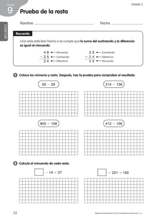 Material fotocopiable © 2012 Santillana Educación, S. L.
FICHA
12
9
UNIDAD 2
Prueba de la resta
Nombre Fecha
REFUERZO
Recuerda
Una resta está bien hecha si se cumple que la suma del sustraendo y la diferencia
es igual al minuendo.
Sustraendo
F
Diferencia
F
Minuendo
F
2 5
1 2 4
4 9
Minuendo
F
Sustraendo
F
Diferencia
F
4 9
2 2 5
2 4
1 	 Coloca los números y resta. Después, haz la prueba para comprobar el resultado.
63 2 28 214 2 136
803 2 156 412 2 156
2 	 Calcula el minuendo de cada resta.
2 14 5 37 2 251 5 192
387578 _ 0001-0080.indd 12 09/05/12 12:09
 