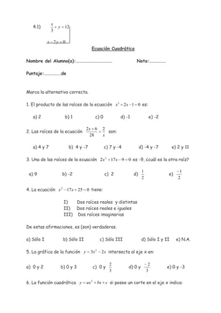 x
   4.1)           y 12
              3

            x 2y    0
                                    Ecuación Cuadrática

Nombre del Alumno(a):………………………………                                Nota:…………….

Puntaje:…………….de



Marca la alternativa correcta.

1. El producto de las raíces de la ecuación x 2 2 x 1 0 es:

   a) 2              b) 1                c) 0           d) -1              e) -2

                                 2x 6        2
2. Las raíces de la ecuación                   son:
                                  28         x

   a) 4 y 7             b) 4 y -7               c) 7 y -4            d) -4 y -7        e) 2 y 11

3. Una de las raíces de la ecuación 2 x 2 17 x 9            0 es -9, ¿cuál es la otra raíz?

                                                                      1                    1
 a) 9              b) -2                        c) 2            d)                 e)
                                                                      2                   2

4. La ecuación x 2 17 x 25 0 tiene:

                    I)   Dos raíces reales y distintas
                    II) Dos raíces reales e iguales
                    III) Dos raíces imaginarias

De estas afirmaciones, es (son) verdaderas.

a) Sólo I           b) Sólo II              c) Sólo III               d) Sólo I y II     e) N.A.

5. La gráfica de la función y       3x 2     2 x intersecta al eje x en:

                                                  2                        2
a) 0 y 2           b) 0 y 3             c) 0 y              d) 0 y                 e) 0 y -3
                                                  3                       3

6. La función cuadrática y       ax 2      bx c si posee un corte en el eje x indica:
 