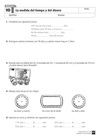 MATEMÁTICAS 3.º EP
MATERIAL FOTOCOPIABLE
La medida del tiempo y del dinero
Apellidos: Nombre:
Refuerzo
10 Fecha
1. Completa las siguientes frases.
• El mes de enero tiene días.
• Febrero tiene 29 días si el año es .
• Una semana tiene días.
• Una tiene 60 minutos.
2. Averigua cuántas semanas son 35 días y cuántos meses hay en 7 años.
3. Ricardo tiene un billete de 5 €, 2 monedas de 2 €, 1 moneda de 20 CENT y 3 monedas de 10 CENT.
¿Cuánto dinero tiene Ricardo?
4. Dibuja estas horas en los relojes.
las doce y cuarto las cinco de la tarde las diez y diez
5. Expresa en euros y céntimos los siguientes precios.
118 CENT = ¤ CENT 325 CENT = ¤ CENT
250 CENT = ¤ CENT 543 CENT = ¤ CENT
 