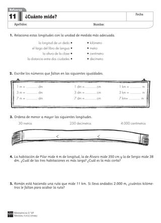 MATEMÁTICAS 3.º EP
MATERIAL FOTOCOPIABLE
¿Cuánto mide?
Apellidos: Nombre:
Refuerzo
11 Fecha
1. Relaciona estas longitudes con la unidad de medida más adecuada.
la longitud de un dedo • • kilómetro
el largo del libro de Lengua • • metro
la altura de la clase • • centímetro
la distancia entre dos ciudades • • decímetro
2. Escribe los números que faltan en las siguientes igualdades.
3. Ordena de menor a mayor las siguientes longitudes.
30 metros 250 decímetros 4.000 centímetros
4. La habitación de Pilar mide 4 m de longitud, la de Álvaro mide 350 cm y la de Sergio mide 38
dm. ¿Cuál de las tres habitaciones es más larga? ¿Cuál es la más corta?
5. Román está haciendo una ruta que mide 11 km. Si lleva andados 2.000 m, ¿cuántos kilóme-
tros le faltan para acabar la ruta?
> >
1 m = dm 1 dm = cm 1 km = m
3 m = dm 3 dm = cm 3 km = m
7 m = dm 7 dm = cm 7 km= m
 