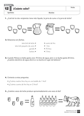 MATEMÁTICAS 3.º EP
MATERIAL FOTOCOPIABLE
¿Cuánto cabe?
Apellidos: Nombre:
Refuerzo
12 Fecha
1. ¿Cuál de los dos recipientes tiene más líquido, la jarra de zumo o la jarra de leche?
2. Relaciona con flechas.
tetra brik de leche • • cuarto de litro
tetra brik pequeño de zumo • • 1 litro
garrafa • • 70 litros
bañera • • 5 litros
3. Cuando Mónica se baña gasta unos 70 litros de agua, pero si se ducha gasta 20 litros.
¿Cuántos decilitros de agua ahorra si se ducha en lugar de bañarse?
4. Contesta a estas preguntas.
• ¿Cuántos medios litros hay en una botella de 1 litro?
• ¿Cuántos cuartos de litro hay en 2 litros?
5. ¿Cuántos vasos de leche produce aproximadamente una vaca al día?
 