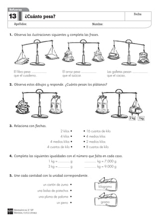 1. Observa las ilustraciones siguientes y completa las frases.
El libro pesa El arroz pesa Las galletas pesan
que el cuaderno. que el azúcar. que el cacao.
2. Observa estos dibujos y responde. ¿Cuánto pesan los plátanos?
3. Relaciona con flechas.
2 kilos • • 16 cuartos de kilo
4 kilos • • 4 medios kilos
4 medios kilos • • 2 medios kilos
4 cuartos de kilo • • 8 cuartos de kilo
4. Completa las siguientes igualdades con el número que falta en cada caso.
1 kg = g kg = 7.000 g
3 kg = g kg = 9.000 g
5. Une cada cantidad con la unidad correspondiente.
un cartón de zumo •
una bolsa de pistachos •
una pluma de paloma •
un perro •
MATEMÁTICAS 3.º EP
MATERIAL FOTOCOPIABLE
¿Cuánto pesa?
Apellidos: Nombre:
Refuerzo
13 Fecha
kilogramo
gramo
2kg 1kg
 