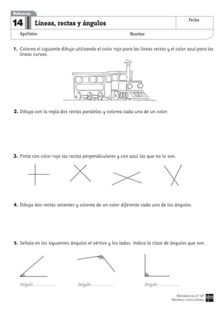 MATEMÁTICAS 3.º EP
MATERIAL FOTOCOPIABLE
Líneas, rectas y ángulos
Apellidos: Nombre:
Refuerzo
14 Fecha
1. Colorea el siguiente dibujo utilizando el color rojo para las líneas rectas y el color azul para las
líneas curvas.
2. Dibuja con la regla dos rectas paralelas y colorea cada una de un color.
3. Pinta con color rojo las rectas perpendiculares y con azul las que no lo son.
4. Dibuja dos rectas secantes y colorea de un color diferente cada uno de los ángulos.
5. Señala en los siguientes ángulos el vértice y los lados. Indica la clase de ángulos que son.
ángulo ángulo ángulo
 