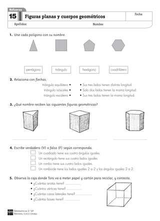 MATEMÁTICAS 3.º EP
MATERIAL FOTOCOPIABLE
Figuras planas y cuerpos geométricos
Apellidos: Nombre:
Refuerzo
15 Fecha
1. Une cada polígono con su nombre.
2. Relaciona con flechas.
triángulo equilátero • • Sus tres lados tienen distinta longitud.
triángulo isósceles • • Solo dos lados tienen la misma longitud.
triángulo escaleno • • Sus tres lados tienen la misma longitud.
3. ¿Qué nombre reciben las siguientes figuras geométricas?
4. Escribe verdadero (V) o falso (F) según corresponda.
Un cuadrado tiene sus cuatro ángulos iguales.
Un rectángulo tiene sus cuatro lados iguales.
Un rombo tiene sus cuatro lados iguales.
Un romboide tiene los lados iguales 2 a 2 y los ángulos iguales 2 a 2.
5. Observa la caja donde Toni va a meter papel y cartón para reciclar, y contesta.
• ¿Cuántas aristas tiene?
• ¿Cuántos vértices tiene?
• ¿Cuántas caras laterales tiene?
• ¿Cuántas bases tiene?
pentágono triángulo hexágono cuadrilátero
 