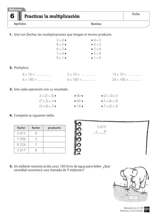 MATEMÁTICAS 3.º EP
MATERIAL FOTOCOPIABLE
Practicar la multiplicación
Apellidos: Nombre:
Refuerzo
6 Fecha
1. Une con flechas las multiplicaciones que tengan el mismo producto.
2 x 4 • • 4 x 2
8 x 5 • • 4 x 5
6 x 2 • • 2 x 6
5 x 4 • • 5 x 8
9 x 1 • • 1 x 9
2. Multiplica.
4 x 10 = 5 x 10 = 12 x 10 =
4 x 100 = 6 x 100 = 24 x 100 =
3. Une cada operación con su resultado.
4. Completa la siguiente tabla.
5. Un elefante necesita al día unos 150 litros de agua para beber. ¿Qué
cantidad necesitará una manada de 9 elefantes?
factor
5.415
7.206
8.524
5.817
factor
4
5
7
8
producto 5.415
x 4
150 l
2 x (3 x 3) • • 60 • • (2 x 3) x 3
(7 x 2) x 3 • • 42 • • 5 x (6 x 2)
(5 x 6) x 2 • • 18 • • 7 x (2 x 3)
 
