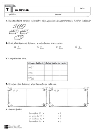 MATEMÁTICAS 3.º EP
MATERIAL FOTOCOPIABLE
La división
Apellidos: Nombre:
Refuerzo
7 Fecha
1. Reparte estas 15 naranjas entre las tres cajas. ¿Cuántas naranjas tendrás que meter en cada caja?
2. Realiza las siguientes divisiones y rodea las que sean exactas.
3. Completa esta tabla.
4. Resuelve estas divisiones y haz la prueba de cada una.
5. Une con flechas.
67 7 46 8
división
50 7
40 5
37 4
dividendo divisor cociente resto
49 7 54 6 46 5 82 9
la mitad de 12 • • 8
un tercio de 12 • • 3
un cuarto de 12 • • 4
la mitad de 16 • • 6
 