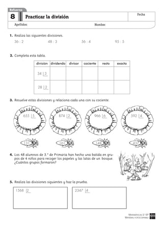 MATEMÁTICAS 3.º EP
MATERIAL FOTOCOPIABLE
Practicar la división
Apellidos: Nombre:
Refuerzo
8 Fecha
1. Realiza las siguientes divisiones.
36 : 2 48 : 3 56 : 4 95 : 5
2. Completa esta tabla.
3. Resuelve estas divisiones y relaciona cada una con su cociente.
4. Los 48 alumnos de 3.º de Primaria han hecho una batida en gru-
pos de 4 niños para recoger los papeles y las latas de un bosque.
¿Cuántos grupos formaron?
5. Realiza las divisiones siguientes y haz la prueba.
1568 2 2347 4
592 4966 6874 2655 5
131 161 148 437
división dividendo divisor cociente resto exacta
34 3
28 2
 
