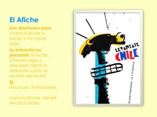 El Afiche
Son diseñados para
invitar al lector a
hacer o no hacer
algo.
Su intención es
persuadir al lector.
Ofrecen algo y
requieren tanto la
atención como la
acción del lector.
Ej:
Anuncios, invitaciones,

convocatorias, advert
encias y notas.
 