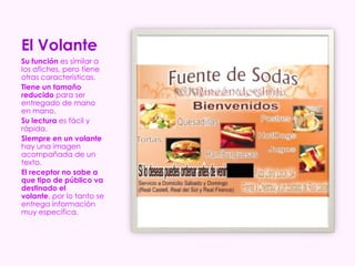 El Volante
Su función es similar a
los afiches, pero tiene
otras características.
Tiene un tamaño
reducido para ser
entregado de mano
en mano.
Su lectura es fácil y
rápida.
Siempre en un volante
hay una imagen
acompañada de un
texto.
El receptor no sabe a
que tipo de público va
destinado el
volante, por lo tanto se
entrega información
muy específica.
 