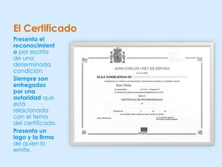 El Certificado
Presenta el
reconocimient
o por escrito
de una
determinada
condición.
Siempre son
entregados
por una
autoridad que
está
relacionada
con el tema
del certificado.
Presenta un
logo y la firma
de quien lo
emite.
 