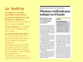La Noticia
La noticia es un texto
periodístico informativo.
Es un texto informativo, por
lo tanto su objetivo es
informar y dar a conocer un
hecho de la realidad.
En una noticia no se emiten
opiniones ni valoraciones
personales.
La noticia debe describir el
hecho respondiendo las
siguientes preguntas: ¿Qué
ha sucedido?, ¿Quién o
quienes lo
protagonizan?, ¿Cuándo?,
¿Dónde?, ¿Cómo? y ¿Por
qué?.Su estructura se basa
en el epígrafe, título, bajada
de título, lead o
entradilla, cuerpo de la
noticia y cierre o conclusión.
 