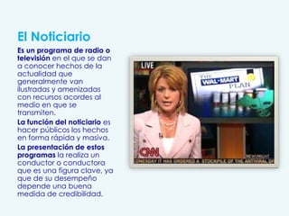El Noticiario
Es un programa de radio o
televisión en el que se dan
a conocer hechos de la
actualidad que
generalmente van
ilustradas y amenizadas
con recursos acordes al
medio en que se
transmiten.
La función del noticiario es
hacer públicos los hechos
en forma rápida y masiva.
La presentación de estos
programas la realiza un
conductor o conductora
que es una figura clave, ya
que de su desempeño
depende una buena
medida de credibilidad.
 
