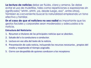 La lectura de noticias debe ser fluida, clara y amena. Se debe
evitar el uso de muletillas, tales como repeticiones o expresiones sin
significado( “ehhh, ahhh, ya, desde luego, eso”, entre otros).
Tambien es conveniente buscar la naturalidad empleando un tono
efectivo y familiar.
En el caso de que el noticiero no sea radial es importante que los
gestos faciales y corporales sean moderados y adecuados a la
noticia.
Estructura del Noticiario:
1. Resumen o titulares de las principales noticias que se abordan.
2. Saludo del o la conductora o conductor.
3. Lectura en voz alta del texto de la noticia.
4. Presentación de cada noticia, incluyendo los recursos necesarios , propios del
   medio y respetando el tiempo asignado.
5. Cierre con despedida de quienes conducen a los receptores
 