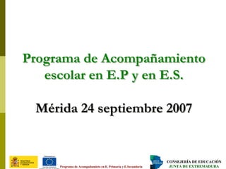 CONSEJERÍA DE EDUCACIÓNCONSEJERÍA DE EDUCACIÓN
JUNTA DE EXTREMADURAJUNTA DE EXTREMADURAPrograma dePrograma de AcompañamietoAcompañamieto en E. Primaria y E.Secundariaen E. Primaria y E.Secundaria
Programa de Acompañamiento
escolar en E.P y en E.S.
Mérida 24 septiembre 2007
Programa de AcompañamientoPrograma de Acompañamiento
escolar en E.P y enescolar en E.P y en E.SE.S..
Mérida 24 septiembre 2007Mérida 24 septiembre 2007
 
