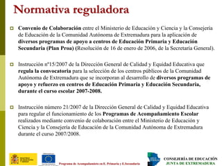CONSEJERÍA DE EDUCACIÓNCONSEJERÍA DE EDUCACIÓN
JUNTA DE EXTREMADURAJUNTA DE EXTREMADURAPrograma dePrograma de AcompañamietoAcompañamieto en E. Primaria y E.Secundariaen E. Primaria y E.Secundaria
Normativa reguladoraNormativa reguladora
Convenio de Colaboración entre el Ministerio de Educación y Ciencia y la Consejería
de Educación de la Comunidad Autónoma de Extremadura para la aplicación de
diversos programas de apoyo a centros de Educación Primaria y Educación
Secundaria (Plan Proa) (Resolución de 16 de enero de 2006, de la Secretaría General).
Instrucción nº15/2007 de la Dirección General de Calidad y Equidad Educativa que
regula la convocatoria para la selección de los centros públicos de la Comunidad
Autónoma de Extremadura que se incorporan al desarrollo de diversos programas de
apoyo y refuerzo en centros de Educación Primaria y Educación Secundaria,
durante el curso escolar 2007-2008.
Instrucción número 21/2007 de la Dirección General de Calidad y Equidad Educativa
para regular el funcionamiento de los Programas de Acompañamiento Escolar
realizados mediante convenio de colaboración entre el Ministerio de Educación y
Ciencia y la Consejería de Educación de la Comunidad Autónoma de Extremadura
durante el curso 2007/2008.
 