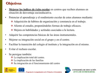 CONSEJERÍA DE EDUCACIÓNCONSEJERÍA DE EDUCACIÓN
JUNTA DE EXTREMADURAJUNTA DE EXTREMADURAPrograma dePrograma de AcompañamietoAcompañamieto en E. Primaria y E.Secundariaen E. Primaria y E.Secundaria
ObjetivosObjetivosObjetivos
• Mejorar los índices de éxito escolar en centros que reciben alumnos en
situación de desventaja socioeducativa.
• Potenciar el aprendizaje y el rendimiento escolar de estos alumnos mediante:
Adquisición de hábitos de organización y constancia en el trabajo.
Aliento al estudio, proponiéndoles formas de trabajo eficaces.
Mejora en habilidades y actitudes asociadas a la lectura.
• Adquirir las competencias básicas de las áreas instrumentales.
• Mejorar su integración social en el grupo y en el centro.
• Facilitar la transición del colegio al instituto y la integración en el mismo.
• Evitar el rechazo escolar.
• Se persigue también:
La implicación total del centro.
La implicación de las familias
Su integración en el funcionamiento del centro
 