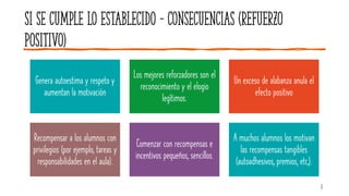Si se cumple lo establecido – consecuencias (REFUERZO
POSITIVO)
Genera autoestima y respeto y
aumentan la motivación
Los mejores reforzadores son el
reconocimiento y el elogio
legítimos.
Un exceso de alabanza anula el
efecto positivo
Recompensar a los alumnos con
privilegios (por ejemplo, tareas y
responsabilidades en el aula).
Comenzar con recompensas e
incentivos pequeños, sencillos.
A muchos alumnos los motivan
las recompensas tangibles
(autoadhesivos, premios, etc,).
3
 